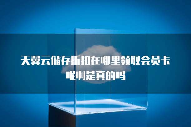 天翼云储存折扣在哪里领取会员卡呢啊是真的吗