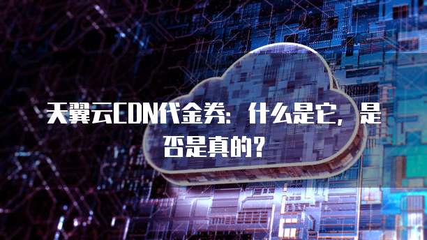 天翼云CDN代金券:什么是它,是否是真的?