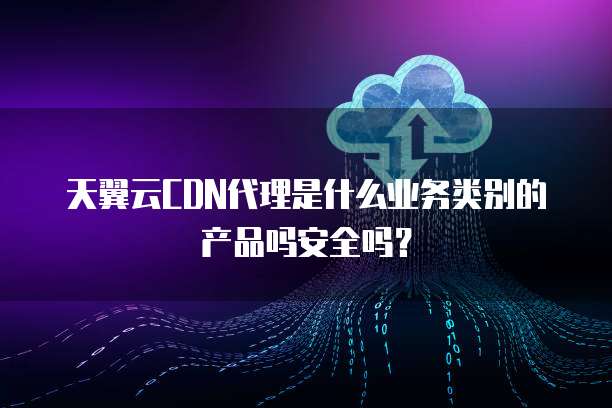 天翼云CDN代理是什么业务类别的产品吗安全吗？