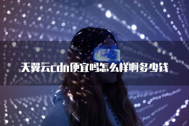 天翼云cdn便宜吗怎么样啊多少钱