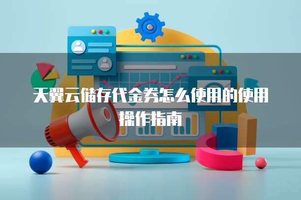 天翼云储存代金券怎么使用的使用操作指南