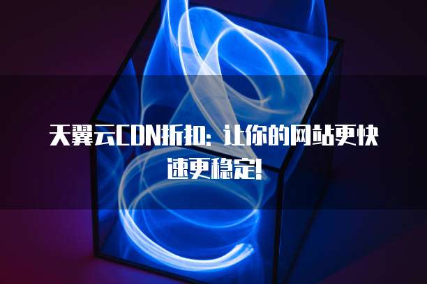 天翼云CDN折扣: 让你的网站更快速更稳定!