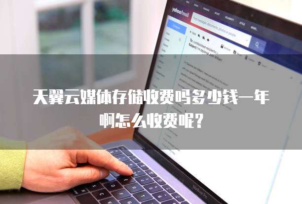 天翼云媒体存储收费吗多少钱一年啊怎么收费呢?