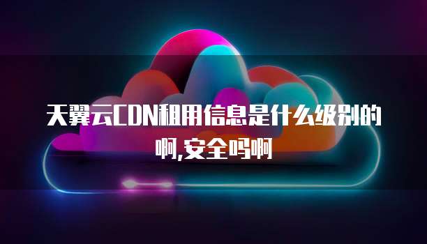 天翼云CDN租用信息是什么级别的啊,安全吗啊