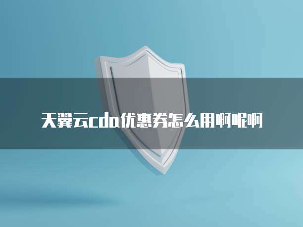 天翼云cda优惠券怎么用啊呢啊