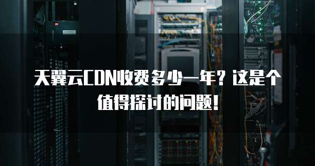 天翼云CDN收费多少一年?这是个值得探讨的问题!