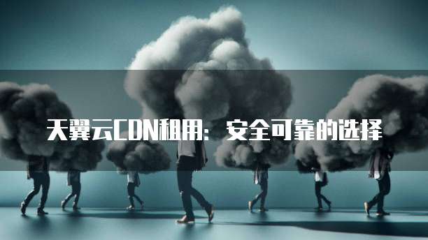 天翼云CDN租用:安全可靠的选择