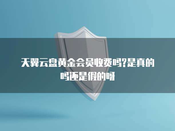 天翼云盘黄金会员收费吗?是真的吗还是假的呀