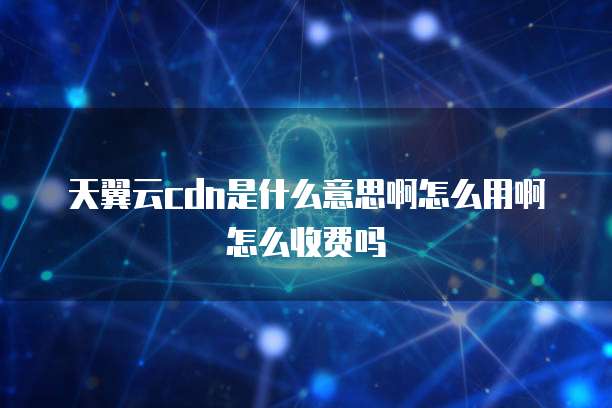 天翼云cdn是什么意思啊怎么用啊怎么收费吗