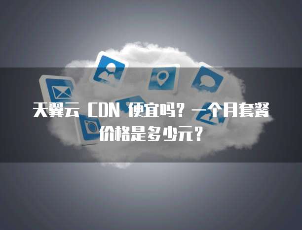 天翼云 CDN 便宜吗？一个月套餐价格是多少元？