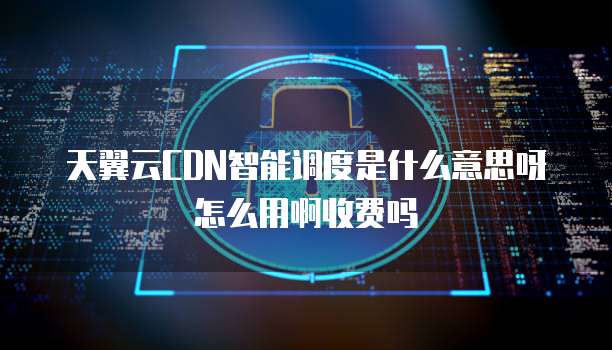 天翼云CDN智能调度是什么意思呀怎么用啊收费吗