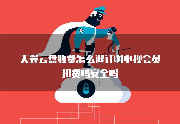 天翼云盘收费怎么退订啊电视会员扣费吗安全吗