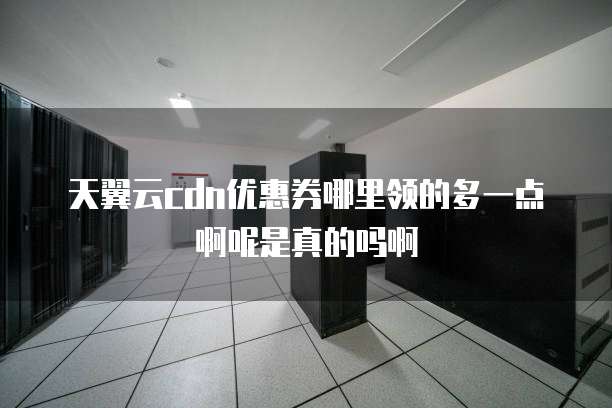天翼云cdn优惠券哪里领的多一点啊呢是真的吗啊