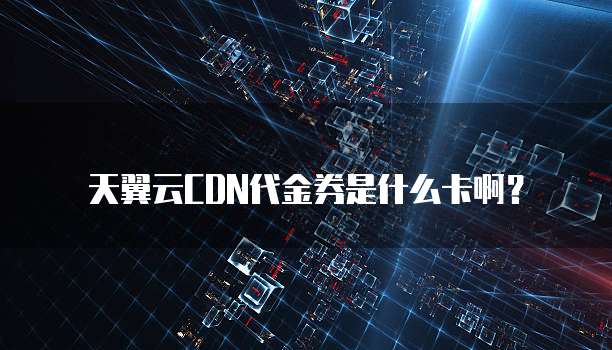 天翼云CDN代金券是什么卡啊?