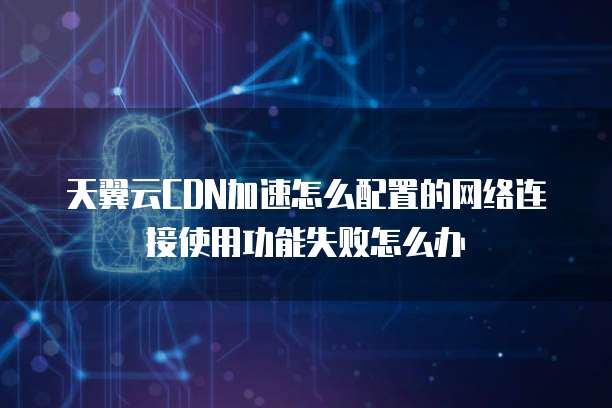 天翼云CDN加速怎么配置的网络连接使用功能失败怎么办