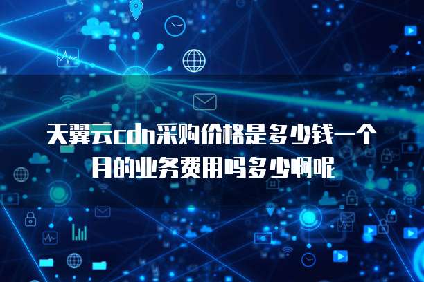 天翼云cdn采购价格是多少钱一个月的业务费用吗多少啊呢