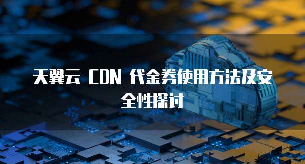 天翼云 CDN 代金券使用方法及安全性探讨