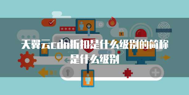天翼云cdn折扣是什么级别的简称是什么级别