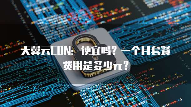 天翼云CDN：便宜吗？一个月套餐费用是多少元？