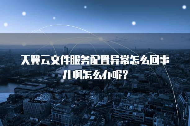 天翼云文件服务配置异常怎么回事儿啊怎么办呢?