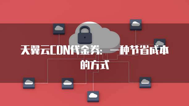 天翼云CDN代金券:一种节省成本的方式