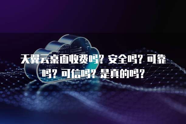 天翼云桌面收费吗?安全吗?可靠吗?可信吗?是真的吗?