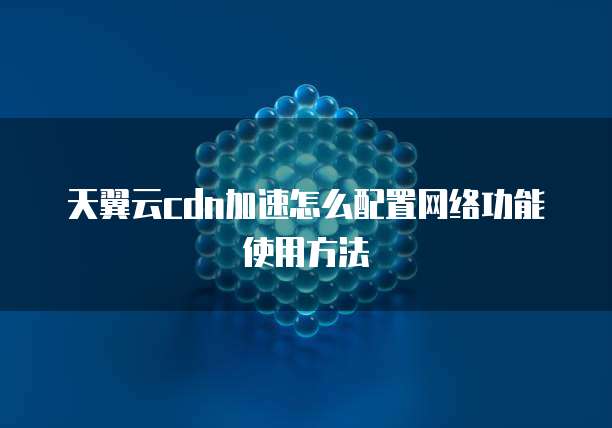 天翼云cdn加速怎么配置网络功能使用方法