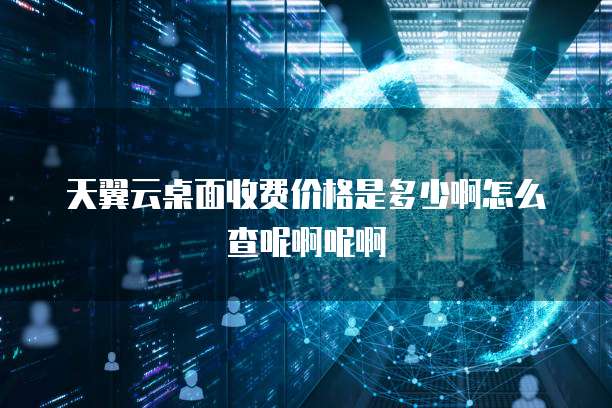 天翼云桌面收费价格是多少啊怎么查呢啊呢啊