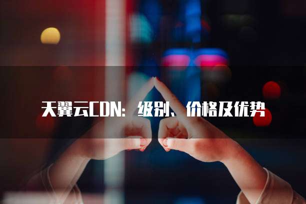天翼云CDN:级别、价格及优势