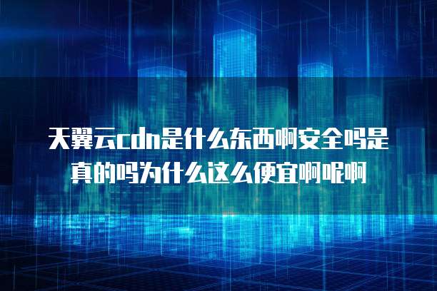 天翼云cdn是什么东西啊安全吗是真的吗为什么这么便宜啊呢啊