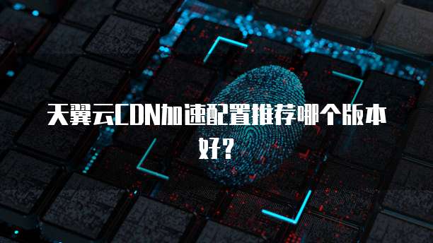 天翼云CDN加速配置推荐哪个版本好?