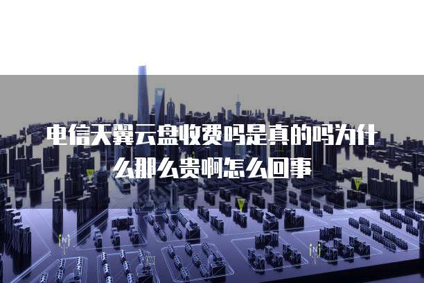 电信天翼云盘收费吗是真的吗为什么那么贵啊怎么回事
