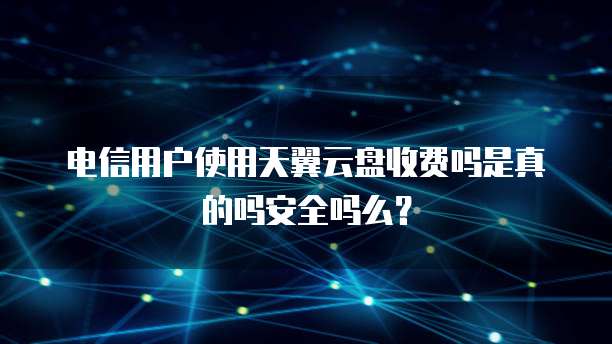电信用户使用天翼云盘收费吗是真的吗安全吗么?