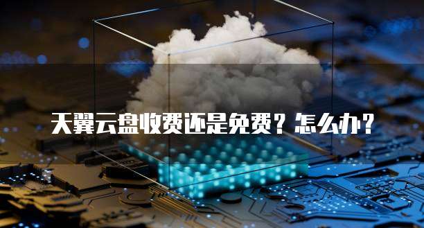 天翼云盘收费还是免费?怎么办?