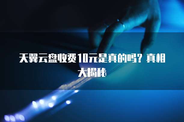 天翼云盘收费10元是真的吗?真相大揭秘