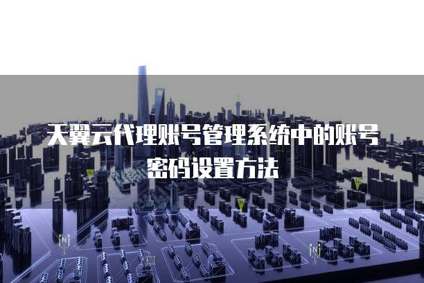 天翼云代理账号管理系统中的账号密码设置方法