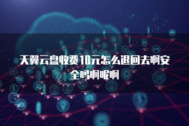 天翼云盘收费10元怎么退回去啊安全吗啊呢啊