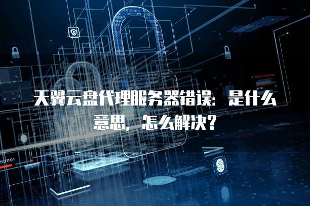 天翼云盘代理服务器错误：是什么意思，怎么解决？