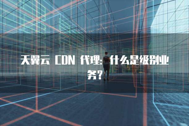 天翼云 CDN 代理:什么是级别业务?