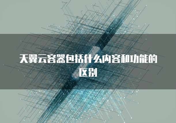 天翼云容器包括什么内容和功能的区别