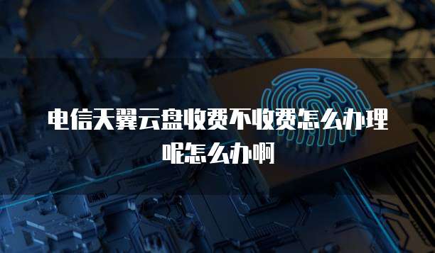 电信天翼云盘收费不收费怎么办理呢怎么办啊