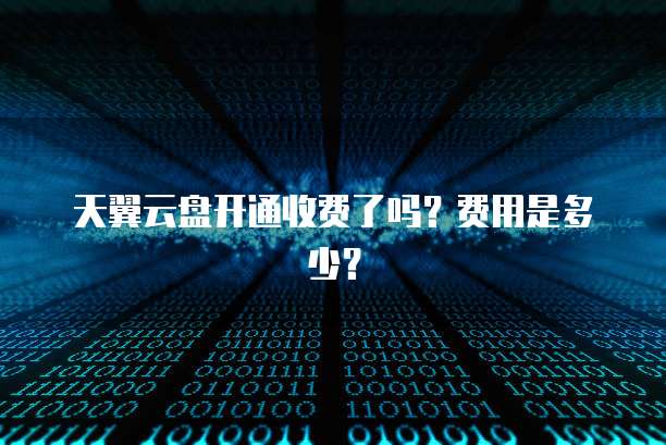 天翼云盘开通收费了吗?费用是多少?