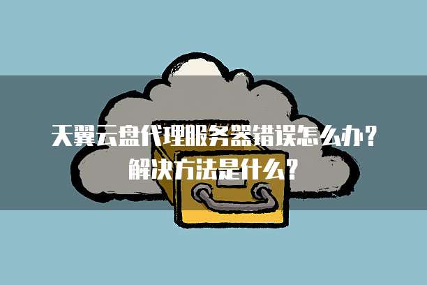 天翼云盘代理服务器错误怎么办?解决方法是什么?