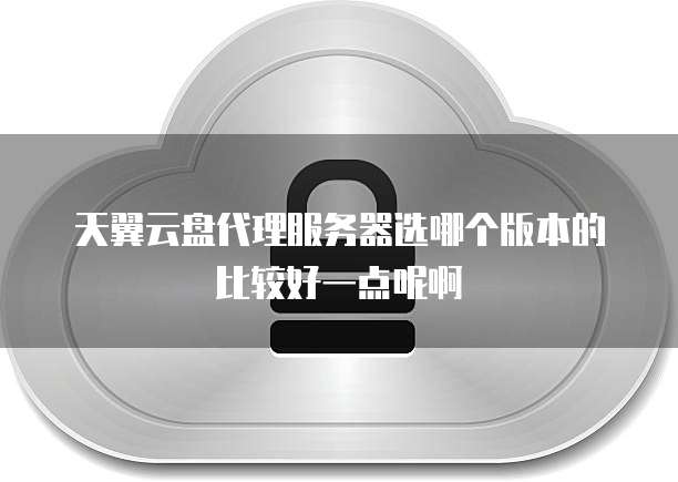 天翼云盘代理服务器选哪个版本的比较好一点呢啊