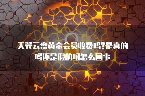 天翼云盘黄金会员收费吗?是真的吗还是假的呀怎么回事