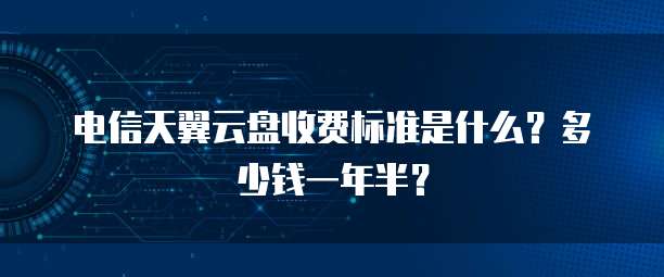 电信天翼云盘收费标准是什么?多少钱一年半?