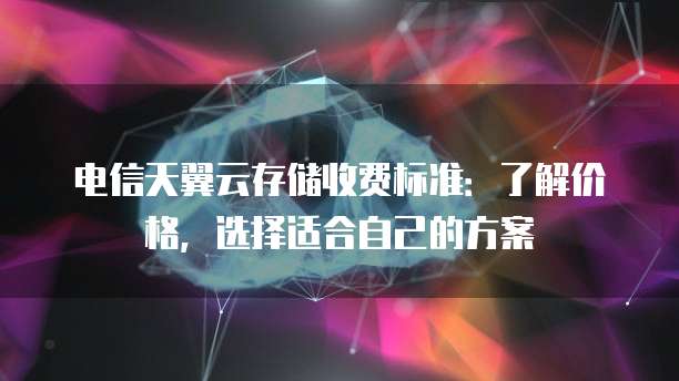 电信天翼云存储收费标准:了解价格,选择适合自己的方案