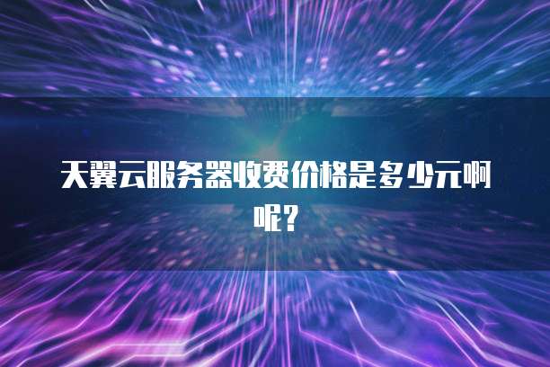 天翼云服务器收费价格是多少元啊呢?