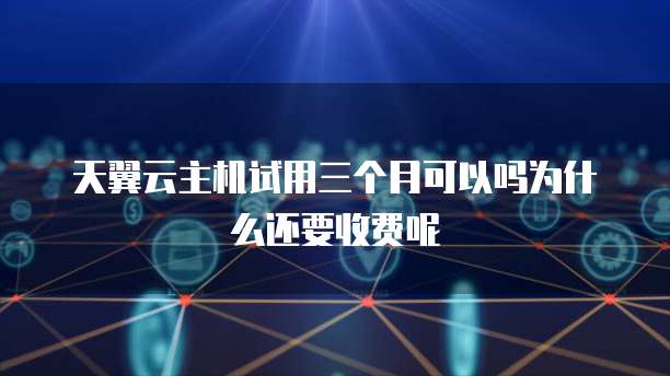 天翼云主机试用三个月可以吗为什么还要收费呢