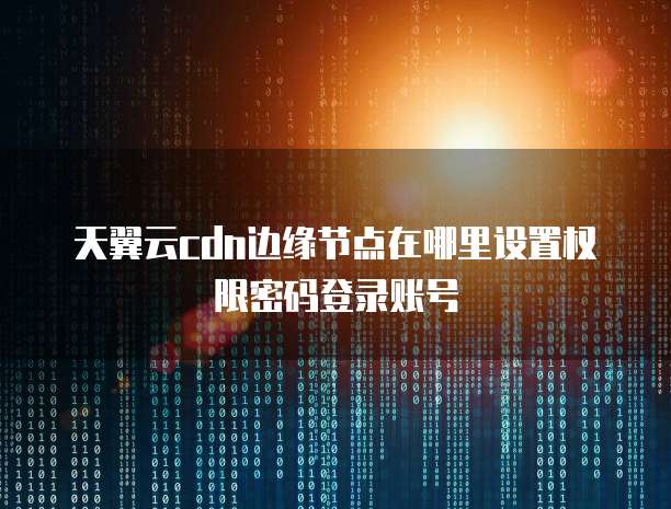 天翼云cdn边缘节点在哪里设置权限密码登录账号